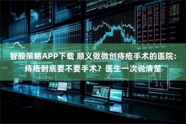 智股策略APP下载 顺义做微创痔疮手术的医院：痔疮到底要不要手术？医生一次说清楚